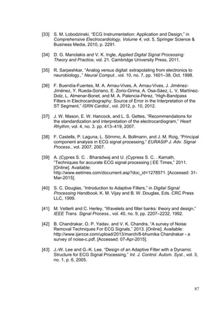 87
[33] S. M. Lobodzinski, “ECG Instrumentation: Application and Design,” in
Comprehensive Electrocardiology, Volume 4, vol. 5, Springer Science &
Business Media, 2010, p. 2291.
[34] D. G. Manolakis and V. K. Ingle, Applied Digital Signal Processing:
Theory and Practice, vol. 21. Cambridge University Press, 2011.
[35] R. Sarpeshkar, “Analog versus digital: extrapolating from electronics to
neurobiology.,” Neural Comput., vol. 10, no. 7, pp. 1601–38, Oct. 1998.
[36] F. Buendía-Fuentes, M. A. Arnau-Vives, A. Arnau-Vives, J. Jiménez-
Jiménez, Y. Rueda-Soriano, E. Zorio-Grima, A. Osa-Sáez, L. V. Martínez-
Dolz, L. Almenar-Bonet, and M. A. Palencia-Pérez, “High-Bandpass
Filters in Electrocardiography: Source of Error in the Interpretation of the
ST Segment,” ISRN Cardiol., vol. 2012, p. 10, 2012.
[37] J. W. Mason, E. W. Hancock, and L. S. Gettes, “Recommendations for
the standardization and interpretation of the electrocardiogram,” Heart
Rhythm, vol. 4, no. 3. pp. 413–419, 2007.
[38] F. Castells, P. Laguna, L. Sörnmo, A. Bollmann, and J. M. Roig, “Principal
component analysis in ECG signal processing,” EURASIP J. Adv. Signal
Process., vol. 2007, 2007.
[39] A. (Cypres S. C. . Bharadwaj and U. (Cypress S. C. . Kamath,
“Techniques for accurate ECG signal processing | EE Times,” 2011.
[Online]. Available:
http://www.eetimes.com/document.asp?doc_id=1278571. [Accessed: 31-
Mar-2015].
[40] S. C. Douglas, “Introduction to Adaptive Filters,” in Digital Signal
Processing Handbook, K. M. Vijay and B. W. Douglas, Eds. CRC Press
LLC, 1999.
[41] M. Vetterli and C. Herley, “Wavelets and filter banks: theory and design,”
IEEE Trans. Signal Process., vol. 40, no. 9, pp. 2207–2232, 1992.
[42] B. Chandrakar, O. P. Yadav, and V. K. Chandra, “A survey of Noise
Removal Techniques For ECG Signals,” 2013. [Online]. Available:
http://www.ijarcce.com/upload/2013/march/8-bhumika Chandrakar - a
survey of noise-c.pdf. [Accessed: 07-Apr-2015].
[43] J.-W. Lee and G.-K. Lee, “Design of an Adaptive Filter with a Dynamic
Structure for ECG Signal Processing,” Int. J. Control. Autom. Syst., vol. 3,
no. 1, p. 6, 2005.
 