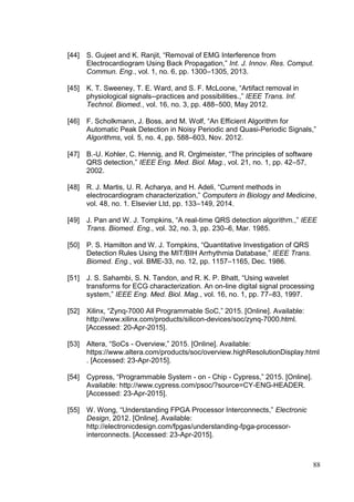 88
[44] S. Gujeet and K. Ranjit, “Removal of EMG Interference from
Electrocardiogram Using Back Propagation,” Int. J. Innov. Res. Comput.
Commun. Eng., vol. 1, no. 6, pp. 1300–1305, 2013.
[45] K. T. Sweeney, T. E. Ward, and S. F. McLoone, “Artifact removal in
physiological signals--practices and possibilities.,” IEEE Trans. Inf.
Technol. Biomed., vol. 16, no. 3, pp. 488–500, May 2012.
[46] F. Scholkmann, J. Boss, and M. Wolf, “An Efficient Algorithm for
Automatic Peak Detection in Noisy Periodic and Quasi-Periodic Signals,”
Algorithms, vol. 5, no. 4, pp. 588–603, Nov. 2012.
[47] B.-U. Kohler, C. Hennig, and R. Orglmeister, “The principles of software
QRS detection,” IEEE Eng. Med. Biol. Mag., vol. 21, no. 1, pp. 42–57,
2002.
[48] R. J. Martis, U. R. Acharya, and H. Adeli, “Current methods in
electrocardiogram characterization,” Computers in Biology and Medicine,
vol. 48, no. 1. Elsevier Ltd, pp. 133–149, 2014.
[49] J. Pan and W. J. Tompkins, “A real-time QRS detection algorithm.,” IEEE
Trans. Biomed. Eng., vol. 32, no. 3, pp. 230–6, Mar. 1985.
[50] P. S. Hamilton and W. J. Tompkins, “Quantitative Investigation of QRS
Detection Rules Using the MIT/BIH Arrhythmia Database,” IEEE Trans.
Biomed. Eng., vol. BME-33, no. 12, pp. 1157–1165, Dec. 1986.
[51] J. S. Sahambi, S. N. Tandon, and R. K. P. Bhatt, “Using wavelet
transforms for ECG characterization. An on-line digital signal processing
system,” IEEE Eng. Med. Biol. Mag., vol. 16, no. 1, pp. 77–83, 1997.
[52] Xilinx, “Zynq-7000 All Programmable SoC,” 2015. [Online]. Available:
http://www.xilinx.com/products/silicon-devices/soc/zynq-7000.html.
[Accessed: 20-Apr-2015].
[53] Altera, “SoCs - Overview,” 2015. [Online]. Available:
https://www.altera.com/products/soc/overview.highResolutionDisplay.html
. [Accessed: 23-Apr-2015].
[54] Cypress, “Programmable System - on - Chip - Cypress,” 2015. [Online].
Available: http://www.cypress.com/psoc/?source=CY-ENG-HEADER.
[Accessed: 23-Apr-2015].
[55] W. Wong, “Understanding FPGA Processor Interconnects,” Electronic
Design, 2012. [Online]. Available:
http://electronicdesign.com/fpgas/understanding-fpga-processor-
interconnects. [Accessed: 23-Apr-2015].
 