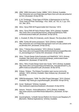 89
[56] ARM, “ARM Information Center: AMBA,” 2014. [Online]. Available:
http://infocenter.arm.com/help/index.jsp?topic=/com.arm.doc.set.amba/ind
ex.html. [Accessed: 23-Apr-2015].
[57] S. M. Trimberger, “Three Ages of FPGAs: A Retrospective on the First
Thirty Years of FPGA Technology,” Proc. IEEE, vol. 103, no. 3, pp. 318–
331, Mar. 2015.
[58] Xilinx, “Zynq-7000 All Programmable SoC Overview,” 2014.
[59] Xilinx, “Zynq-7000 AP SoCs Product Table,” 2014. [Online]. Available:
http://www.xilinx.com/publications/prod_mktg/zynq7000/Zynq-7000-
combined-product-table.pdf. [Accessed: 24-Apr-2015].
[60] L. Crockett, R. Elliot, M. Enderwitz, and B. Stewart, The Zynq Book. 2014.
[61] ARM, “Cortex-A9 series processors,” 2010. [Online]. Available:
http://infocenter.arm.com/help/index.jsp?topic=/com.arm.doc.subset.corte
xa.a9/index.html. [Accessed: 24-Apr-2015].
[62] Xilinx, “7-Series Documentation,” 2014. [Online]. Available:
http://www.xilinx.com/support/index.html/content/xilinx/en/supportNav/silic
on_devices/fpga/num-7-series.html. [Accessed: 24-Apr-2015].
[63] Xilinx, “Vivado Design Suite Evaluation and WebPACK,” 2015. [Online].
Available: http://www.xilinx.com/products/design_tools/vivado/vivado-
webpack.htm. [Accessed: 27-Apr-2015].
[64] Xilinx, “Xilinx Vivado Design Suite User Guide,” 2013. [Online]. Available:
http://www.xilinx.com/support/documentation/sw_manuals/xilinx2013_3/u
g994-vivado-ip-subsystems.pdf. [Accessed: 30-Apr-2015].
[65] Eclipse, “Eclipse - The Eclipse Foundation open source community
website.,” 2015. [Online]. Available: https://eclipse.org/. [Accessed: 30-
Apr-2015].
[66] GDB-Developppers, “GDB: The GNU Project Debugger,” 2015. [Online].
Available: http://www.gnu.org/software/gdb/. [Accessed: 30-Apr-2015].
[67] Avnet, “Zedboard.” [Online]. Available:
http://zedboard.org/product/zedboard. [Accessed: 23-Apr-2015].
[68] Arduino, “Arduino - ArduinoBoardUno,” 2015. [Online]. Available:
http://www.arduino.cc/en/Main/ArduinoBoardUno. [Accessed: 30-Apr-
2015].
[69] CoockingHacks, “e-Health Sensor Platform for Arduino and Raspberry Pi
[Biometric / Medical Applications].” [Online]. Available:
 