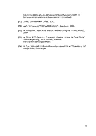 90
http://www.cooking-hacks.com/documentation/tutorials/ehealth-v1-
biometric-sensor-platform-arduino-raspberry-pi-medical/.
[70] Avnet, “ZedBoard HW Guide.” 2012.
[71] AVR, “ATmega48PA/88PA/168PA/328P - datasheet,” 2009.
[72] R. Murugavel, “Heart-Rate and EKG Monitor Using the MSP430FG439,”
2007.
[73] A. Siirilä, “ECG Detection Framework - Source code of the Case Study,”
GitHub Repository, 2015. [Online]. Available:
https://github.com/anjosi/Thesis.
[74] D. Dye, “Xilinx WP374 Partial Reconfiguration of Xilinx FPGAs Using ISE
Design Suite, White Paper.”
 