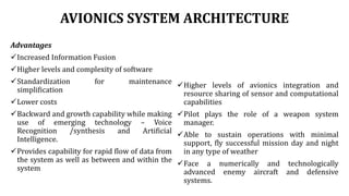 AVIONICS SYSTEM ARCHITECTURE
Advantages
Increased Information Fusion
Higher levels and complexity of software
Standardization for maintenance
simplification
Lower costs
Backward and growth capability while making
use of emerging technology – Voice
Recognition /synthesis and Artificial
Intelligence.
Provides capability for rapid flow of data from
the system as well as between and within the
system
Higher levels of avionics integration and
resource sharing of sensor and computational
capabilities
Pilot plays the role of a weapon system
manager.
Able to sustain operations with minimal
support, fly successful mission day and night
in any type of weather
Face a numerically and technologically
advanced enemy aircraft and defensive
systems.
 