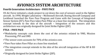 AVIONICS SYSTEM ARCHITECTURE
Fourth Generation Architecture - PAVE PACE
US Air Force initiated a study project to cut down the cost of sensors used in the fighter
aircraft. In 1990, Wright Laboratory – McDonnell Aircraft, Boeing Aircraft Company and
Lockheed launched the Pave Pace Program and Come with the Concept of Integrated
Sensor System (IS2). Pave Pace takes Pave Pillar as a base line standard. The integration
concept extends to the skin of the aircraft – Integration of the sensors and this
architecture was originally designed for Joint Strike Fighter (JSF)
FTGA – PAVE PACE
Modularity concepts cuts down the cost of the avionics related to VMS, Mission
Processing, PVI and SMS
The sensor costs accounts for 70% of the avionics cost.
Pave Pace takes Pave Pillar as a base line standard.
The integration concept extends to the skin of the aircraft integration of the RF & EO
sensors.
Originally designed for Joint Strike Fighter (JSF).
 