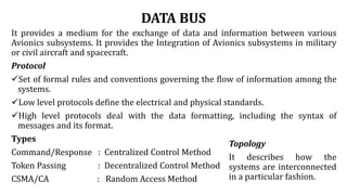 DATA BUS
It provides a medium for the exchange of data and information between various
Avionics subsystems. It provides the Integration of Avionics subsystems in military
or civil aircraft and spacecraft.
Protocol
Set of formal rules and conventions governing the flow of information among the
systems.
Low level protocols define the electrical and physical standards.
High level protocols deal with the data formatting, including the syntax of
messages and its format.
Types
Command/Response : Centralized Control Method
Token Passing : Decentralized Control Method
CSMA/CA : Random Access Method
Topology
It describes how the
systems are interconnected
in a particular fashion.
 