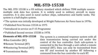 MIL-STD-1553B
The MIL STD 1553B is a US military standard which defines TDM multiple source-
multiple sink data bus system. It is widely used in military aircraft in many
countries. It is also used in naval surface ships, submarines and battle tanks. The
system is a half duplex system.
The system was initially developed at Wright Patterson Air Force base in 1970s.
Published First Version 1553A in 1975
Introduced in service on F-15 Programme
Published Second version 1553B in 1978.
Elements of MIL-STD-1553B
Bus Controller (BC)
Remote Terminal (RT)
Monitoring Terminal (MT)
Transmission Media
The system is a command response system with all
data transmission being carried out under the
control of the bus controller. Each sub-system is
connected to the bus through a unit called a remote
terminal (RT). Data can only be transmitted from
one RT and received by another RT following a
command from the bus controller to each RT.
 