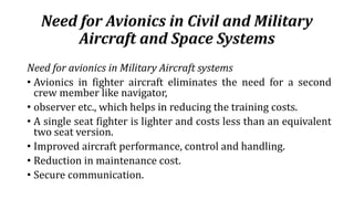 Need for Avionics in Civil and Military
Aircraft and Space Systems
Need for avionics in Military Aircraft systems
• Avionics in fighter aircraft eliminates the need for a second
crew member like navigator,
• observer etc., which helps in reducing the training costs.
• A single seat fighter is lighter and costs less than an equivalent
two seat version.
• Improved aircraft performance, control and handling.
• Reduction in maintenance cost.
• Secure communication.
 