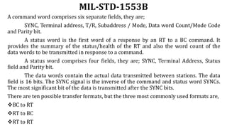 MIL-STD-1553B
A command word comprises six separate fields, they are;
SYNC, Terminal address, T/R, Subaddress / Mode, Data word Count/Mode Code
and Parity bit.
A status word is the first word of a response by an RT to a BC command. It
provides the summary of the status/health of the RT and also the word count of the
data words to be transmitted in response to a command.
A status word comprises four fields, they are; SYNC, Terminal Address, Status
field and Parity bit.
The data words contain the actual data transmitted between stations. The data
field is 16 bits. The SYNC signal is the inverse of the command and status word SYNCs.
The most significant bit of the data is transmitted after the SYNC bits.
There are ten possible transfer formats, but the three most commonly used formats are,
BC to RT
RT to BC
RT to RT
 