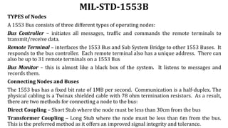 MIL-STD-1553B
TYPES of Nodes
A 1553 Bus consists of three different types of operating nodes:
Bus Controller – initiates all messages, traffic and commands the remote terminals to
transmit/receive data.
Remote Terminal – interfaces the 1553 Bus and Sub System Bridge to other 1553 Buses. It
responds to the bus controller. Each remote terminal also has a unique address. There can
also be up to 31 remote terminals on a 1553 Bus
Bus Monitor – this is almost like a black box of the system. It listens to messages and
records them.
Connecting Nodes and Buses
The 1553 bus has a fixed bit rate of 1MB per second. Communication is a half-duplex. The
physical cabling is a Twinax shielded cable with 78 ohm termination resistors. As a result,
there are two methods for connecting a node to the bus:
Direct Coupling – Short Stub where the node must be less than 30cm from the bus
Transformer Coupling – Long Stub where the node must be less than 6m from the bus.
This is the preferred method as it offers an improved signal integrity and tolerance.
 