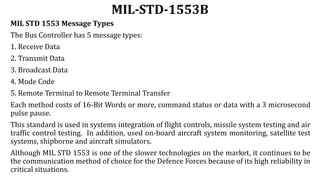 MIL-STD-1553B
MIL STD 1553 Message Types
The Bus Controller has 5 message types:
1. Receive Data
2. Transmit Data
3. Broadcast Data
4. Mode Code
5. Remote Terminal to Remote Terminal Transfer
Each method costs of 16-Bit Words or more, command status or data with a 3 microsecond
pulse pause.
This standard is used in systems integration of flight controls, missile system testing and air
traffic control testing. In addition, used on-board aircraft system monitoring, satellite test
systems, shipborne and aircraft simulators.
Although MIL STD 1553 is one of the slower technologies on the market, it continues to be
the communication method of choice for the Defence Forces because of its high reliability in
critical situations.
 