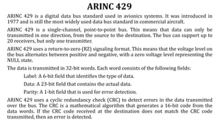ARINC 429
ARINC 429 is a digital data bus standard used in avionics systems. It was introduced in
1977 and is still the most widely used data bus standard in commercial aircraft.
ARINC 429 is a single-channel, point-to-point bus. This means that data can only be
transmitted in one direction, from the source to the destination. The bus can support up to
20 receivers, but only one transmitter.
ARINC 429 uses a return-to-zero (RZ) signaling format. This means that the voltage level on
the bus alternates between positive and negative, with a zero voltage level representing the
NULL state.
The data is transmitted in 32-bit words. Each word consists of the following fields:
Label: A 6-bit field that identifies the type of data.
Data: A 23-bit field that contains the actual data.
Parity: A 1-bit field that is used for error detection.
ARINC 429 uses a cyclic redundancy check (CRC) to detect errors in the data transmitted
over the bus. The CRC is a mathematical algorithm that generates a 16-bit code from the
data words. If the CRC code received at the destination does not match the CRC code
transmitted, then an error is detected.
 
