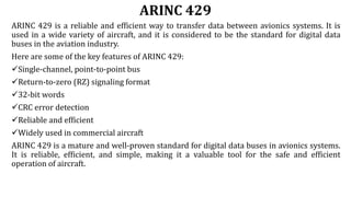 ARINC 429
ARINC 429 is a reliable and efficient way to transfer data between avionics systems. It is
used in a wide variety of aircraft, and it is considered to be the standard for digital data
buses in the aviation industry.
Here are some of the key features of ARINC 429:
Single-channel, point-to-point bus
Return-to-zero (RZ) signaling format
32-bit words
CRC error detection
Reliable and efficient
Widely used in commercial aircraft
ARINC 429 is a mature and well-proven standard for digital data buses in avionics systems.
It is reliable, efficient, and simple, making it a valuable tool for the safe and efficient
operation of aircraft.
 
