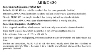 ARINC 429
Some of the advantages of ARINC 429:
Reliable: ARINC 429 is a reliable standard that has been proven in the field.
Efficient: ARINC 429 is an efficient standard that can transfer data quickly and reliably.
Simple: ARINC 429 is a simple standard that is easy to implement and maintain.
Cost-effective: ARINC 429 is a cost-effective standard that is widely available.
Some of the limitations of ARINC 429:
It is a single-channel bus, which means that it can only transmit data in one direction.
It is a point-to-point bus, which means that it can only connect two devices.
It has a limited data rate of 12.5 or 100 kbit/s.
It does not support multiplexing, which means that it can only transmit one data stream at a
time.
Despite its limitations, ARINC 429 is still the most widely used data bus standard in
commercial aircraft. This is because it is a reliable and efficient standard that has been
proven in the field.
 