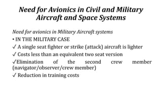 Need for Avionics in Civil and Military
Aircraft and Space Systems
Need for avionics in Military Aircraft systems
• IN THE MILITARY CASE
✓ A single seat fighter or strike (attack) aircraft is lighter
✓ Costs less than an equivalent two seat version
✓Elimination of the second crew member
(navigator/observer/crew member)
✓ Reduction in training costs
 