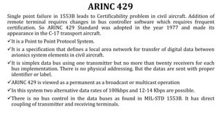ARINC 429
Single point failure in 1553B leads to Certificability problem in civil aircraft. Addition of
remote terminal requires changes in bus controller software which requires frequent
certification. So ARINC 429 Standard was adopted in the year 1977 and made its
appearance in the C-17 transport aircraft.
It is a Point to Point Protocol System.
It is a specification that defines a local area network for transfer of digital data between
avionics system elements in civil aircraft.
It is simplex data bus using one transmitter but no more than twenty receivers for each
bus implementation. There is no physical addressing. But the datas are sent with proper
identifier or label.
ARINC 429 is viewed as a permanent as a broadcast or multicast operation
In this system two alternative data rates of 100kbps and 12-14 Kbps are possible.
There is no bus control in the data buses as found in MIL-STD 1553B. It has direct
coupling of transmitter and receiving terminals.
 