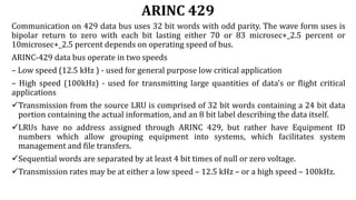 ARINC 429
Communication on 429 data bus uses 32 bit words with odd parity. The wave form uses is
bipolar return to zero with each bit lasting either 70 or 83 microsec+_2.5 percent or
10microsec+_2.5 percent depends on operating speed of bus.
ARINC-429 data bus operate in two speeds
– Low speed (12.5 kHz ) - used for general purpose low critical application
– High speed (100kHz) - used for transmitting large quantities of data's or flight critical
applications
Transmission from the source LRU is comprised of 32 bit words containing a 24 bit data
portion containing the actual information, and an 8 bit label describing the data itself.
LRUs have no address assigned through ARINC 429, but rather have Equipment ID
numbers which allow grouping equipment into systems, which facilitates system
management and file transfers.
Sequential words are separated by at least 4 bit times of null or zero voltage.
Transmission rates may be at either a low speed – 12.5 kHz – or a high speed – 100kHz.
 