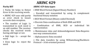 ARINC 429
Parity BIT
• Parity bit helps to Detect
Error in the receiving words.
• ARINC 429 uses odd parity
as error check to insure
accurate data reception.
• The number of Logic 1s
transmitted in each word is
an odd number. The receiver
checks the received words
having odd logic or not.
• Odd logic 1s - accept the
word
• Even logic 1s- reject the
word
ARINC 429 data types
• BNR Word Format (Signed Binary Number)
– Encoded and transmitted by using 2s complement
fractional binary notation
• BCD Word Format (Binary coded Decimal)
• Discrete Data-combination of Both BNR and BCD
– Combination of BNR, BCD or individual bit
representation
• Maintenance data and Acknowledgement Data-Requires
two way communication
– Alphanumeric Data encoded
• File data transfers by using Williamsburg/Buckhorn
Protocol – A bit-oriented protocol
 