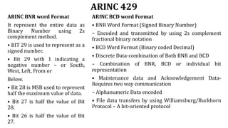 ARINC 429
ARINC BNR word Format
It represent the entire data as
Binary Number using 2s
complement method.
• BIT 29 is used to represent as a
signed number.
• Bit 29 with 1 indicating a
negative number – or South,
West, Left, From or
Below.
• Bit 28 is MSB used to represent
half the maximum value of data.
• Bit 27 is half the value of Bit
28.
• Bit 26 is half the value of Bit
27.
ARINC BCD word Format
• BNR Word Format (Signed Binary Number)
– Encoded and transmitted by using 2s complement
fractional binary notation
• BCD Word Format (Binary coded Decimal)
• Discrete Data-combination of Both BNR and BCD
– Combination of BNR, BCD or individual bit
representation
• Maintenance data and Acknowledgement Data-
Requires two way communication
– Alphanumeric Data encoded
• File data transfers by using Williamsburg/Buckhorn
Protocol – A bit-oriented protocol
 