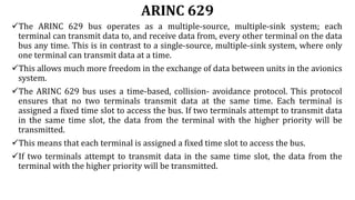 ARINC 629
The ARINC 629 bus operates as a multiple-source, multiple-sink system; each
terminal can transmit data to, and receive data from, every other terminal on the data
bus any time. This is in contrast to a single-source, multiple-sink system, where only
one terminal can transmit data at a time.
This allows much more freedom in the exchange of data between units in the avionics
system.
The ARINC 629 bus uses a time-based, collision- avoidance protocol. This protocol
ensures that no two terminals transmit data at the same time. Each terminal is
assigned a fixed time slot to access the bus. If two terminals attempt to transmit data
in the same time slot, the data from the terminal with the higher priority will be
transmitted.
This means that each terminal is assigned a fixed time slot to access the bus.
If two terminals attempt to transmit data in the same time slot, the data from the
terminal with the higher priority will be transmitted.
 