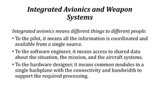 Integrated Avionics and Weapon
Systems
Integrated avionics means different things to different people.
• To the pilot, it means all the information is coordinated and
available from a single source.
• To the software engineer, it means access to shared data
about the situation, the mission, and the aircraft systems.
• To the hardware designer, it means common modules in a
single backplane with the connectivity and bandwidth to
support the required processing.
 