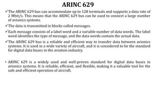 ARINC 629
The ARINC 629 bus can accommodate up to 128 terminals and supports a data rate of
2 Mbit/s. This means that the ARINC 629 bus can be used to connect a large number
of avionics systems.
The data is transmitted in blocks called messages.
Each message consists of a label word and a variable number of data words. The label
word identifies the type of message, and the data words contain the actual data.
The ARINC 629 bus is a reliable and efficient way to transfer data between avionics
systems. It is used in a wide variety of aircraft, and it is considered to be the standard
for digital data buses in the aviation industry.
• ARINC 629 is a widely used and well-proven standard for digital data buses in
avionics systems. It is reliable, efficient, and flexible, making it a valuable tool for the
safe and efficient operation of aircraft.
 