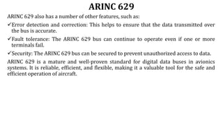ARINC 629
ARINC 629 also has a number of other features, such as:
Error detection and correction: This helps to ensure that the data transmitted over
the bus is accurate.
Fault tolerance: The ARINC 629 bus can continue to operate even if one or more
terminals fail.
Security: The ARINC 629 bus can be secured to prevent unauthorized access to data.
ARINC 629 is a mature and well-proven standard for digital data buses in avionics
systems. It is reliable, efficient, and flexible, making it a valuable tool for the safe and
efficient operation of aircraft.
 
