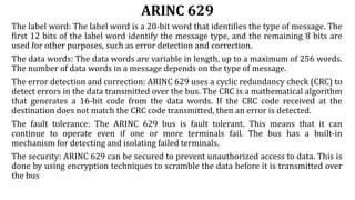 ARINC 629
The label word: The label word is a 20-bit word that identifies the type of message. The
first 12 bits of the label word identify the message type, and the remaining 8 bits are
used for other purposes, such as error detection and correction.
The data words: The data words are variable in length, up to a maximum of 256 words.
The number of data words in a message depends on the type of message.
The error detection and correction: ARINC 629 uses a cyclic redundancy check (CRC) to
detect errors in the data transmitted over the bus. The CRC is a mathematical algorithm
that generates a 16-bit code from the data words. If the CRC code received at the
destination does not match the CRC code transmitted, then an error is detected.
The fault tolerance: The ARINC 629 bus is fault tolerant. This means that it can
continue to operate even if one or more terminals fail. The bus has a built-in
mechanism for detecting and isolating failed terminals.
The security: ARINC 629 can be secured to prevent unauthorized access to data. This is
done by using encryption techniques to scramble the data before it is transmitted over
the bus
 