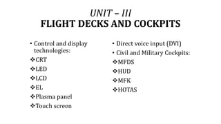 UNIT – III
FLIGHT DECKS AND COCKPITS
• Control and display
technologies:
CRT
LED
LCD
EL
Plasma panel
Touch screen
• Direct voice input (DVI)
• Civil and Military Cockpits:
MFDS
HUD
MFK
HOTAS
 