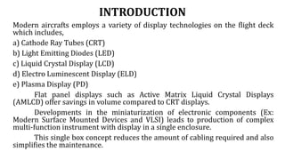 INTRODUCTION
Modern aircrafts employs a variety of display technologies on the flight deck
which includes,
a) Cathode Ray Tubes (CRT)
b) Light Emitting Diodes (LED)
c) Liquid Crystal Display (LCD)
d) Electro Luminescent Display (ELD)
e) Plasma Display (PD)
Flat panel displays such as Active Matrix Liquid Crystal Displays
(AMLCD) offer savings in volume compared to CRT displays.
Developments in the miniaturization of electronic components (Ex:
Modern Surface Mounted Devices and VLSI) leads to production of complex
multi-function instrument with display in a single enclosure.
This single box concept reduces the amount of cabling required and also
simplifies the maintenance.
 