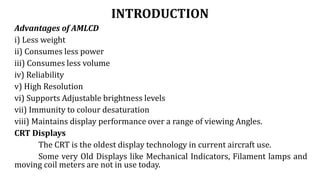 INTRODUCTION
Advantages of AMLCD
i) Less weight
ii) Consumes less power
iii) Consumes less volume
iv) Reliability
v) High Resolution
vi) Supports Adjustable brightness levels
vii) Immunity to colour desaturation
viii) Maintains display performance over a range of viewing Angles.
CRT Displays
The CRT is the oldest display technology in current aircraft use.
Some very Old Displays like Mechanical Indicators, Filament lamps and
moving coil meters are not in use today.
 