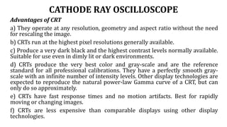 CATHODE RAY OSCILLOSCOPE
Advantages of CRT
a) They operate at any resolution, geometry and aspect ratio without the need
for rescaling the image.
b) CRTs run at the highest pixel resolutions generally available.
c) Produce a very dark black and the highest contrast levels normally available.
Suitable for use even in dimly lit or dark environments.
d) CRTs produce the very best color and gray-scale and are the reference
standard for all professional calibrations. They have a perfectly smooth gray-
scale with an infinite number of intensity levels. Other display technologies are
expected to reproduce the natural power-law Gamma curve of a CRT, but can
only do so approximately.
e) CRTs have fast response times and no motion artifacts. Best for rapidly
moving or changing images.
f) CRTs are less expensive than comparable displays using other display
technologies.
 