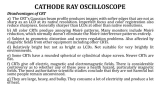 CATHODE RAY OSCILLOSCOPE
Disadvantages of CRT
a) The CRT's Gaussian beam profile produces images with softer edges that are not as
sharp as an LCD at its native resolution. Imperfect focus and color registration also
reduce sharpness. Generally sharper than LCDs at other than native resolutions.
b) All color CRTs produce annoying Moiré patterns. Many monitors include Moiré
reduction, which normally doesn't eliminate the Moiré interference patterns entirely.
c) Subject to geometric distortion and screen regulation problems. Also affected by
magnetic fields from other equipment including other CRTs.
d) Relatively bright but not as bright as LCDs. Not suitable for very brightly lit
environments.
e) Some CRTs have a rounded spherical or cylindrical shape screen. Newer CRTs are
flat.
f) CRTs give off electric, magnetic and electromagnetic fields. There is considerable
controversy as to whether any of these pose a health hazard, particularly magnetic
fields. The most authoritative scientific studies conclude that they are not harmful but
some people remain unconvinced.
g) They are large, heavy, and bulky. They consume a lot of electricity and produce a lot
of heat.
 
