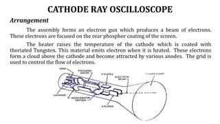 CATHODE RAY OSCILLOSCOPE
Arrangement
The assembly forms an electron gun which produces a beam of electrons.
These electrons are focused on the rear phosphor coating of the screen.
The heater raises the temperature of the cathode which is coated with
thoriated Tungsten. This material emits electron when it is heated. These electrons
form a cloud above the cathode and become attracted by various anodes. The grid is
used to control the flow of electrons.
 