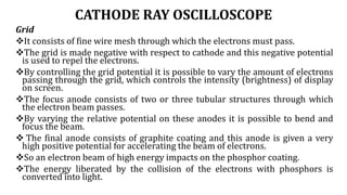CATHODE RAY OSCILLOSCOPE
Grid
It consists of fine wire mesh through which the electrons must pass.
The grid is made negative with respect to cathode and this negative potential
is used to repel the electrons.
By controlling the grid potential it is possible to vary the amount of electrons
passing through the grid, which controls the intensity (brightness) of display
on screen.
The focus anode consists of two or three tubular structures through which
the electron beam passes.
By varying the relative potential on these anodes it is possible to bend and
focus the beam.
 The final anode consists of graphite coating and this anode is given a very
high positive potential for accelerating the beam of electrons.
So an electron beam of high energy impacts on the phosphor coating.
The energy liberated by the collision of the electrons with phosphors is
converted into light.
 