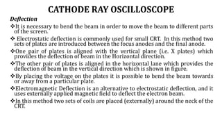 CATHODE RAY OSCILLOSCOPE
Deflection
It is necessary to bend the beam in order to move the beam to different parts
of the screen.
 Electrostatic deflection is commonly used for small CRT. In this method two
sets of plates are introduced between the focus anodes and the final anode.
One pair of plates is aligned with the vertical plane (i.e. X plates) which
provides the deflection of beam in the Horizontal direction.
The other pair of plates is aligned in the horizontal lane which provides the
deflection of beam in the vertical direction which is shown in figure.
By placing the voltage on the plates it is possible to bend the beam towards
or away from a particular plate.
Electromagnetic Deflection is an alternative to electrostatic deflection, and it
uses externally applied magnetic field to deflect the electron beam.
In this method two sets of coils are placed (externally) around the neck of the
CRT.
 