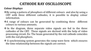 CATHODE RAY OSCILLOSCOPE
Colour Displays
By using a pattern of phosphors of different colours and also by using a
CRT with three different cathodes, it is possible to display colour
information.
A range of colours can be generated by combining three different
colours in various amounts.
 In the diagram, three separate video signals are fed to the three
cathodes of the CRT. These signals are derived with the help of video
processing circuit. Ex: The beam generated by the red cathode coincides
with the red phosphors.
 A synchronizing system generates the ramp wave form which ensures
the time relationship between the signals are correct.
 