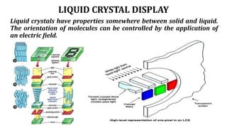 LIQUID CRYSTAL DISPLAY
Liquid crystals have properties somewhere between solid and liquid.
The orientation of molecules can be controlled by the application of
an electric field.
 