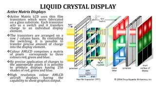 LIQUID CRYSTAL DISPLAY
Active Matrix Displays
Active Matrix LCD uses thin film
transistors which were fabricated
on a glass substrate. Each transistor
acts as a switch and it transfers
charge to an individual display
element.
The transistors are arranged on a
row / column basis. By controlling
the switching, it is possible to
transfer precise amount of charge
into the display element.
Colour AMLCD comprises a matrix
of pixels corresponds to three
colours red, green and blue.
By precise application of charges to
the appropriate pixels it is possible
to produce displays having 256
shades of red, green and blue.
High resolution colour AMLCD
aircraft displays having the
capability to show graphics output.
 