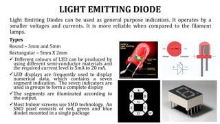 LIGHT EMITTING DIODE
Light Emitting Diodes can be used as general purpose indicators. It operates by a
smaller voltages and currents. It is more reliable when compared to the filament
lamps.
Types
Round – 3mm and 5mm
Rectangular – 5mm X 2mm
 Different colours of LED can be produced by
using different semi-conductor materials and
the required current level is 5mA to 20 mA.
LED displays are frequently used to display
numerical data, which contains a seven
segment indication. The seven indicators are
used in groups to form a complete display
The segments are illuminated according to
the output.
Most Indoor screens use SMD technology. An
SMD pixel consists of red, green and blue
diodes mounted in a single package
 