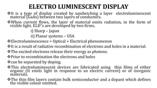 ELECTRO LUMINESCENT DISPLAY
It is a type of display created by sandwiching a layer electroluminescent
material (GaAs) between two layers of conductors.
When current flows, the layer of material emits radiation, in the form of
visible light. ELD‟s are developed by two firms,
i) Sharp – Japan
ii) Planar systems – USA
Electroluminescence = Optical + Electrical phenomenon
It is a result of radiative recombination of electrons and holes in a material.
The excited electrons release their energy as photons.
Prior to recombination the electrons and holes
can be separated by doping.
This electroluminescent devices are fabricated using thin films of either
organic (It emits light in response to an electric current) or of inorganic
materials.
The thin film layers contain bulk semiconductor and a dopant which defines
the visible colour emitted.
 