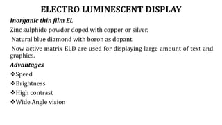 ELECTRO LUMINESCENT DISPLAY
Inorganic thin film EL
Zinc sulphide powder doped with copper or silver.
Natural blue diamond with boron as dopant.
Now active matrix ELD are used for displaying large amount of text and
graphics.
Advantages
Speed
Brightness
High contrast
Wide Angle vision
 