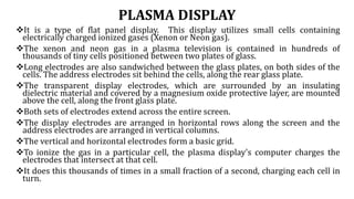 PLASMA DISPLAY
It is a type of flat panel display. This display utilizes small cells containing
electrically charged ionized gases (Xenon or Neon gas).
The xenon and neon gas in a plasma television is contained in hundreds of
thousands of tiny cells positioned between two plates of glass.
Long electrodes are also sandwiched between the glass plates, on both sides of the
cells. The address electrodes sit behind the cells, along the rear glass plate.
The transparent display electrodes, which are surrounded by an insulating
dielectric material and covered by a magnesium oxide protective layer, are mounted
above the cell, along the front glass plate.
Both sets of electrodes extend across the entire screen.
The display electrodes are arranged in horizontal rows along the screen and the
address electrodes are arranged in vertical columns.
The vertical and horizontal electrodes form a basic grid.
To ionize the gas in a particular cell, the plasma display's computer charges the
electrodes that intersect at that cell.
It does this thousands of times in a small fraction of a second, charging each cell in
turn.
 