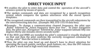 DIRECT VOICE INPUT
It enables the pilot to enter data and control the operation of the aircraft‟s
avionics system by means of speech.
The spoken commands and data are recognized by a speech recognition
system which compares the spoken utterances with the stored speech
templates.
The recognized commands are then transmitted to the aircraft subsystems by
the interconnecting data bus. (Example: MIL STD 1553 B data bus)
Example: To change a communication channel frequency, the pilot says
„Radio‟ followed by „Select frequency three four five‟. To enter navigation
data, the pilot says „Navigation‟ followed by „Enter waypoint latitude fifty one
degrees thirty one minutes eleven seconds north‟.
 If the HUD and HMD are installed the pilot‟s command is visually displayed
on that and then the pilot confirms the correctly recognized command by
saying „enter‟ then the action is initiated.
Thus the pilot can stay head up and doesn‟t have to divert attention for
operating the touch panels, switches, push buttons, etc., thus the DVI reduces
the pilot‟s work load in high work load situations.
 