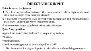 DIRECT VOICE INPUT
Voice Interactive System
It’s a kind of Interface between the crew and aircraft in high work load
situation in single crew member aircraft.
F-16 routinely achieved 95% correct word recognition and reduced to less
than 80% under high work load conditions.
Voice control is not suitable for time critical system
Speech recognition
Applied for non critical task such as requesting system
Status,
tuning radios,
And requesting maps to be displayed on a CRT
Not been used for urgent inputs or critical task such as firing weapons.
 