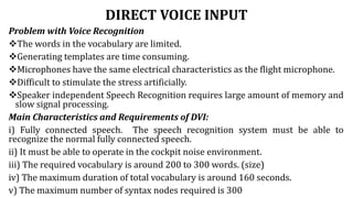 DIRECT VOICE INPUT
Problem with Voice Recognition
The words in the vocabulary are limited.
Generating templates are time consuming.
Microphones have the same electrical characteristics as the flight microphone.
Difficult to stimulate the stress artificially.
Speaker independent Speech Recognition requires large amount of memory and
slow signal processing.
Main Characteristics and Requirements of DVI:
i) Fully connected speech. The speech recognition system must be able to
recognize the normal fully connected speech.
ii) It must be able to operate in the cockpit noise environment.
iii) The required vocabulary is around 200 to 300 words. (size)
iv) The maximum duration of total vocabulary is around 160 seconds.
v) The maximum number of syntax nodes required is 300
 