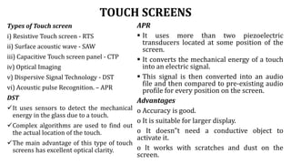TOUCH SCREENS
Types of Touch screen
i) Resistive Touch screen - RTS
ii) Surface acoustic wave - SAW
iii) Capacitive Touch screen panel - CTP
iv) Optical Imaging
v) Dispersive Signal Technology - DST
vi) Acoustic pulse Recognition. – APR
DST
It uses sensors to detect the mechanical
energy in the glass due to a touch.
Complex algorithms are used to find out
the actual location of the touch.
The main advantage of this type of touch
screens has excellent optical clarity.
APR
 It uses more than two piezoelectric
transducers located at some position of the
screen.
 It converts the mechanical energy of a touch
into an electric signal.
 This signal is then converted into an audio
file and then compared to pre-existing audio
profile for every position on the screen.
Advantages
o Accuracy is good.
o It is suitable for larger display.
o It doesn‟t need a conductive object to
activate it.
o It works with scratches and dust on the
screen.
 