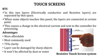 TOUCH SCREENS
RTS
In this two layers (Electrically conductive and Resistive layers) are
separated by thin space.
When some objects touches this panel, the layers are connected at certain
point.
This causes a change in the electrical current and sent to the controller for
processing.
Advantages
• More affordable
• Most commonly used
• 75% clarity
• Layer can be damaged by sharp objects
• It won‟t be affected by dust or water
Resistive Touch Screen system
 