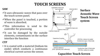 TOUCH SCREENS
SAW
It uses ultrasonic waves that pass over
the touch screen panel.
When the panel is touched, a portion
of wave is absorbed.
This information is send to the
controller for processing
It can be damaged by the outside
elements, contaminants on the surface
interface the function
CTP
• It is coated with a material (Indium tin
oxide) which conducts a continuous
electrical current across the sensor.
Surface
Acoustic Wave
Touch Screen
system
Capacitive Touch Screen
 