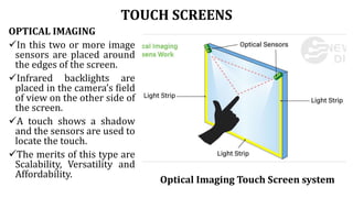 TOUCH SCREENS
OPTICAL IMAGING
In this two or more image
sensors are placed around
the edges of the screen.
Infrared backlights are
placed in the camera’s field
of view on the other side of
the screen.
A touch shows a shadow
and the sensors are used to
locate the touch.
The merits of this type are
Scalability, Versatility and
Affordability.
Optical Imaging Touch Screen system
 