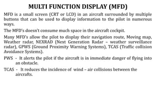 MULTI FUNCTION DISPLAY (MFD)
MFD is a small screen (CRT or LCD) in an aircraft surrounded by multiple
buttons that can be used to display information to the pilot in numerous
ways.
The MFD’s doesn’t consume much space in the aircraft cockpit.
Many MFD’s allow the pilot to display their navigation route, Moving map,
Weather radar, NEXRAD (Next Generation Radar – weather surveillance
radar), GPWS (Ground Proximity Warning Systems), TCAS (Traffic collision
Avoidance Systems).
PWS - It alerts the pilot if the aircraft is in immediate danger of flying into
an obstacle.
TCAS - It reduces the incidence of wind – air collisions between the
aircrafts.
 