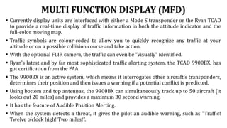 MULTI FUNCTION DISPLAY (MFD)
 Currently display units are interfaced with either a Mode S transponder or the Ryan TCAD
to provide a real-time display of traffic information in both the attitude indicator and the
full-color moving map.
 Traffic symbols are colour-coded to allow you to quickly recognize any traffic at your
altitude or on a possible collision course and take action.
 With the optional FLIR camera, the traffic can even be "visually" identified.
 Ryan's latest and by far most sophisticated traffic alerting system, the TCAD 9900BX, has
got certification from the FAA.
 The 9900BX is an active system, which means it interrogates other aircraft's transponders,
determines their position and then issues a warning if a potential conflict is predicted.
 Using bottom and top antennas, the 9900BX can simultaneously track up to 50 aircraft (it
looks out 20 miles) and provides a maximum 30 second warning.
 It has the feature of Audible Position Alerting.
 When the system detects a threat, it gives the pilot an audible warning, such as "Traffic!
Twelve o'clock high! Two miles!”.
 