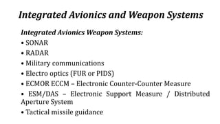 Integrated Avionics and Weapon Systems
Integrated Avionics Weapon Systems:
• SONAR
• RADAR
• Military communications
• Electro optics (FUR or PIDS)
• ECMOR ECCM – Electronic Counter-Counter Measure
• ESM/DAS – Electronic Support Measure / Distributed
Aperture System
• Tactical missile guidance
 